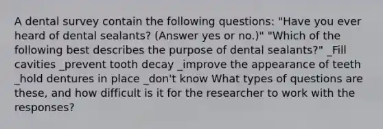 A dental survey contain the following questions: "Have you ever heard of dental sealants? (Answer yes or no.)" "Which of the following best describes the purpose of dental sealants?" _Fill cavities _prevent tooth decay _improve the appearance of teeth _hold dentures in place _don't know What types of questions are these, and how difficult is it for the researcher to work with the responses?