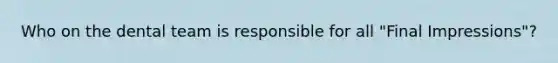 Who on the dental team is responsible for all "Final Impressions"?