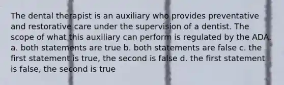 The dental therapist is an auxiliary who provides preventative and restorative care under the supervision of a dentist. The scope of what this auxiliary can perform is regulated by the ADA. a. both statements are true b. both statements are false c. the first statement is true, the second is false d. the first statement is false, the second is true