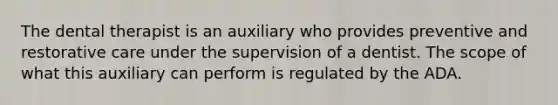 The dental therapist is an auxiliary who provides preventive and restorative care under the supervision of a dentist. The scope of what this auxiliary can perform is regulated by the ADA.