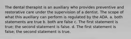 The dental therapist is an auxiliary who provides preventive and restorative care under the supervision of a dentist. The scope of what this auxiliary can perform is regulated by the ADA. a. both statements are true b. both are false c. The first statement is true; the second statement is false. d. The first statement is false; the second statement is true.