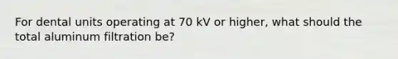 For dental units operating at 70 kV or higher, what should the total aluminum filtration be?