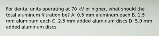 For dental units operating at 70 kV or higher, what should the total aluminum filtration be? A. 0.5 mm aluminum each B. 1.5 mm aluminum each C. 2.5 mm added aluminum discs D. 5.0 mm added aluminum discs