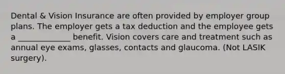 Dental & Vision Insurance are often provided by employer group plans. The employer gets a tax deduction and the employee gets a _____________ benefit. Vision covers care and treatment such as annual eye exams, glasses, contacts and glaucoma. (Not LASIK surgery).