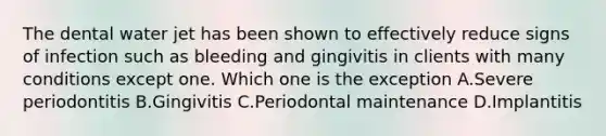 The dental water jet has been shown to effectively reduce signs of infection such as bleeding and gingivitis in clients with many conditions except one. Which one is the exception A.Severe periodontitis B.Gingivitis C.Periodontal maintenance D.Implantitis