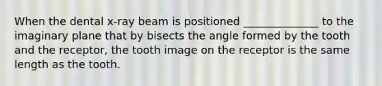 When the dental x-ray beam is positioned ______________ to the imaginary plane that by bisects the angle formed by the tooth and the receptor, the tooth image on the receptor is the same length as the tooth.