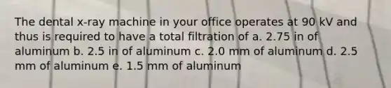 The dental x-ray machine in your office operates at 90 kV and thus is required to have a total filtration of a. 2.75 in of aluminum b. 2.5 in of aluminum c. 2.0 mm of aluminum d. 2.5 mm of aluminum e. 1.5 mm of aluminum