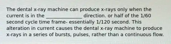 The dental x-ray machine can produce x-rays only when the current is in the _______________ direction. or half of the 1/60 second cycle time frame- essentially 1/120 second. This alteration in current causes the dental x-ray machine to produce x-rays in a series of bursts, pulses, rather than a continuous flow.