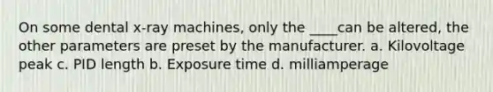 On some dental x-ray machines, only the ____can be altered, the other parameters are preset by the manufacturer. a. Kilovoltage peak c. PID length b. Exposure time d. milliamperage