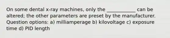 On some dental x-ray machines, only the ____________ can be altered; the other parameters are preset by the manufacturer. Question options: a) milliamperage b) kilovoltage c) exposure time d) PID length