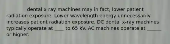 ________ dental x-ray machines may in fact, lower patient radiation exposure. Lower wavelength energy unnecessarily increases patient radiation exposure. DC dental x-ray machines typically operate at ____ to 65 kV. AC machines operate at ______ or higher.