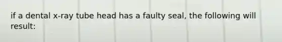 if a dental x-ray tube head has a faulty seal, the following will result: