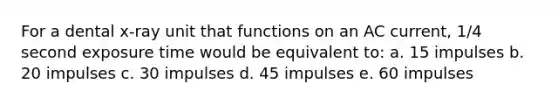 For a dental x-ray unit that functions on an AC current, 1/4 second exposure time would be equivalent to: a. 15 impulses b. 20 impulses c. 30 impulses d. 45 impulses e. 60 impulses