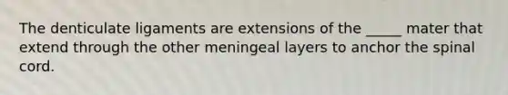 The denticulate ligaments are extensions of the _____ mater that extend through the other meningeal layers to anchor the spinal cord.