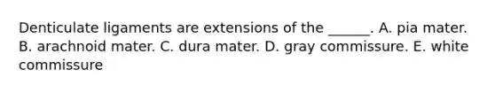 Denticulate ligaments are extensions of the ______. A. pia mater. B. arachnoid mater. C. dura mater. D. gray commissure. E. white commissure