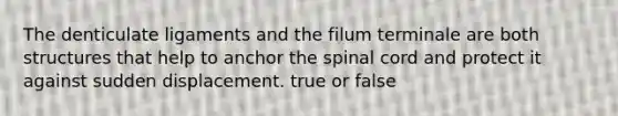 The denticulate ligaments and the filum terminale are both structures that help to anchor the spinal cord and protect it against sudden displacement. true or false