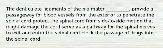 The denticulate ligaments of the pia mater __________. provide a passageway for blood vessels from the exterior to penetrate the spinal cord protect the spinal cord from side-to-side motion that might damage the cord serve as a pathway for the spinal nerves to exit and enter the spinal cord block the passage of drugs into the spinal cord