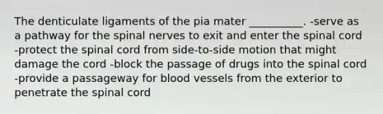 The denticulate ligaments of the pia mater __________. -serve as a pathway for the spinal nerves to exit and enter the spinal cord -protect the spinal cord from side-to-side motion that might damage the cord -block the passage of drugs into the spinal cord -provide a passageway for blood vessels from the exterior to penetrate the spinal cord