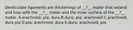 Denticulate ligaments are thickenings of __?__ mater that extend and fuse with the __?__ mater and the inner surface of the __?__ mater. A.arachnoid; pia; dura B.dura; pia; arachnoid C.arachnoid; dura pia D.pia; arachniod; dura E.dura; arachnoid; pia