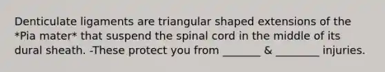 Denticulate ligaments are triangular shaped extensions of the *Pia mater* that suspend the spinal cord in the middle of its dural sheath. -These protect you from _______ & ________ injuries.