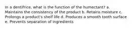 In a dentifrice, what is the function of the humectant? a. Maintains the consistency of the product b. Retains moisture c. Prolongs a product's shelf life d. Produces a smooth tooth surface e. Prevents separation of ingredients