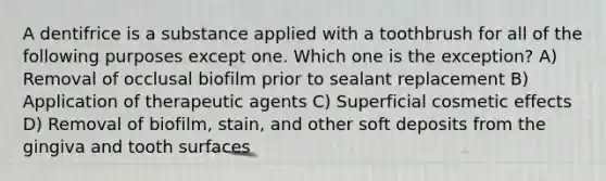 A dentifrice is a substance applied with a toothbrush for all of the following purposes except one. Which one is the exception? A) Removal of occlusal biofilm prior to sealant replacement B) Application of therapeutic agents C) Superficial cosmetic effects D) Removal of biofilm, stain, and other soft deposits from the gingiva and tooth surfaces