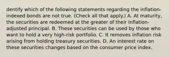 dentify which of the following statements regarding the​ inflation-indexed bonds are not true. ​(Check all that apply.) A. At​ maturity, the securities are redeemed at the greater of their​ inflation-adjusted principal. B. These securities can be used by those who want to hold a very​ high-risk portfolio. C. It removes inflation risk arising from holding treasury securities. D. An interest rate on these securities changes based on the consumer price index.