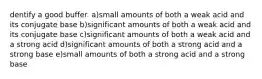 dentify a good buffer. a)small amounts of both a weak acid and its conjugate base b)significant amounts of both a weak acid and its conjugate base c)significant amounts of both a weak acid and a strong acid d)significant amounts of both a strong acid and a strong base e)small amounts of both a strong acid and a strong base