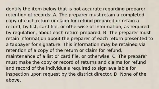 dentify the item below that is not accurate regarding preparer retention of records: A. The preparer must retain a completed copy of each return or claim for refund prepared or retain a record, by list, card file, or otherwise of information, as required by regulation, about each return prepared. B. The preparer must retain information about the preparer of each return presented to a taxpayer for signature. This information may be retained via retention of a copy of the return or claim for refund, maintenance of a list or card file, or otherwise. C. The preparer must make the copy or record of returns and claims for refund and record of the individuals required to sign available for inspection upon request by the district director. D. None of the above.