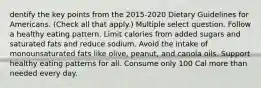 dentify the key points from the 2015-2020 Dietary Guidelines for Americans. (Check all that apply.) Multiple select question. Follow a healthy eating pattern. Limit calories from added sugars and saturated fats and reduce sodium. Avoid the intake of monounsaturated fats like olive, peanut, and canola oils. Support healthy eating patterns for all. Consume only 100 Cal more than needed every day.