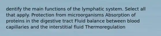 dentify the main functions of the lymphatic system. Select all that apply. Protection from microorganisms Absorption of proteins in the digestive tract Fluid balance between blood capillaries and the interstitial fluid Thermoregulation