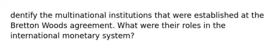 dentify the multinational institutions that were established at the Bretton Woods agreement. What were their roles in the international monetary system?