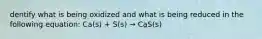 dentify what is being oxidized and what is being reduced in the following equation: Ca(s) + S(s) → CaS(s)