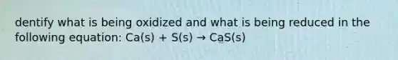 dentify what is being oxidized and what is being reduced in the following equation: Ca(s) + S(s) → CaS(s)