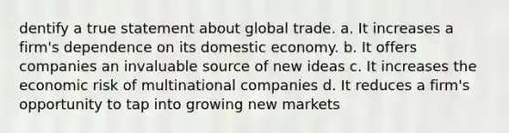 dentify a true statement about global trade. a. ​It increases a firm's dependence on its domestic economy. b. It offers companies an invaluable source of new ideas c. It increases the economic risk of multinational companies d. It reduces a firm's opportunity to tap into growing new markets