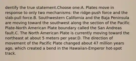 dentify the true statement.Choose one:A. Plates move in response to only two mechanisms: the ridge-push force and the slab-pull force.B. Southwestern California and the Baja Peninsula are moving toward the southwest along the section of the Pacific Plate-North American Plate boundary called the San Andreas fault.C. The North American Plate is currently moving toward the northeast at about 5 meters per year.D. The direction of movement of the Pacific Plate changed about 47 million years ago, which created a bend in the Hawaiian-Emperor hot-spot track.