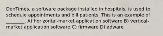 DenTimes, a software package installed in hospitals, is used to schedule appointments and bill patients. This is an example of ________. A) horizontal-market application software B) vertical-market application software C) firmware D) adware