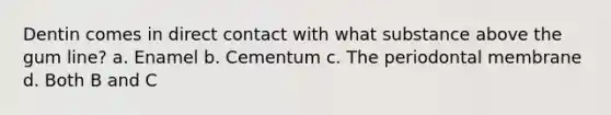 Dentin comes in direct contact with what substance above the gum line? a. Enamel b. Cementum c. The periodontal membrane d. Both B and C