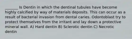 _______ Is Dentin in which the dentinal tubules have become highly calcified by way of materials deposits. This can occur as a result of bacterial invasion from dental caries. Odontoblast try to protect themselves from the irritant and lay down a protective mineral wall. A) Hard dentin B) Sclerotic dentin C) Necrotic dentin