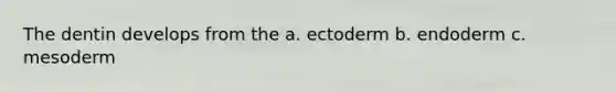 The dentin develops from the a. ectoderm b. endoderm c. mesoderm