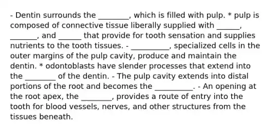 - Dentin surrounds the ________, which is filled with pulp. * pulp is composed of <a href='https://www.questionai.com/knowledge/kYDr0DHyc8-connective-tissue' class='anchor-knowledge'>connective tissue</a> liberally supplied with ______, _______, and ______ that provide for tooth sensation and supplies nutrients to the tooth tissues. - __________, specialized cells in the outer margins of the pulp cavity, produce and maintain the dentin. * odontoblasts have slender processes that extend into the ________ of the dentin. - The pulp cavity extends into distal portions of the root and becomes the __________. - An opening at the root apex, the ________, provides a route of entry into the tooth for <a href='https://www.questionai.com/knowledge/kZJ3mNKN7P-blood-vessels' class='anchor-knowledge'>blood vessels</a>, nerves, and other structures from the tissues beneath.