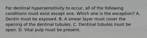 For dentinal hypersensitivity to occur, all of the following conditions must exist except one. Which one is the exception? A. Dentin must be exposed. B. A smear layer must cover the opening of the dentinal tubules. C. Dentinal tubules must be open. D. Vital pulp must be present.