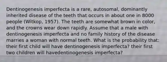 Dentinogenesis imperfecta is a rare, autosomal, dominantly inherited disease of the teeth that occurs in about one in 8000 people (Witkop, 1957). The teeth are somewhat brown in color, and the crowns wear down rapidly. Assume that a male with dentinogenesis imperfecta and no family history of the disease marries a woman with normal teeth. What is the probability that: their first child will have dentinogenesis imperfecta? their first two children will havedentinogenesis imperfecta?