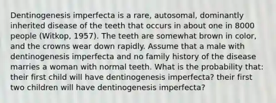 Dentinogenesis imperfecta is a rare, autosomal, dominantly inherited disease of the teeth that occurs in about one in 8000 people (Witkop, 1957). The teeth are somewhat brown in color, and the crowns wear down rapidly. Assume that a male with dentinogenesis imperfecta and no family history of the disease marries a woman with normal teeth. What is the probability that: their first child will have dentinogenesis imperfecta? their first two children will have dentinogenesis imperfecta?