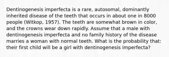 Dentinogenesis imperfecta is a rare, autosomal, dominantly inherited disease of the teeth that occurs in about one in 8000 people (Witkop, 1957). The teeth are somewhat brown in color, and the crowns wear down rapidly. Assume that a male with dentinogenesis imperfecta and no family history of the disease marries a woman with normal teeth. What is the probability that: their first child will be a girl with dentinogenesis imperfecta?