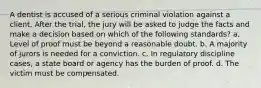 A dentist is accused of a serious criminal violation against a client. After the trial, the jury will be asked to judge the facts and make a decision based on which of the following standards? a. Level of proof must be beyond a reasonable doubt. b. A majority of jurors is needed for a conviction. c. In regulatory discipline cases, a state board or agency has the burden of proof. d. The victim must be compensated.