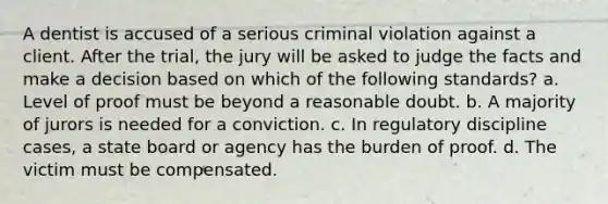 A dentist is accused of a serious criminal violation against a client. After the trial, the jury will be asked to judge the facts and make a decision based on which of the following standards? a. Level of proof must be beyond a reasonable doubt. b. A majority of jurors is needed for a conviction. c. In regulatory discipline cases, a state board or agency has the burden of proof. d. The victim must be compensated.