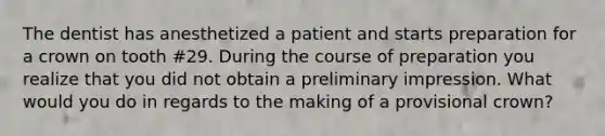 The dentist has anesthetized a patient and starts preparation for a crown on tooth #29. During the course of preparation you realize that you did not obtain a preliminary impression. What would you do in regards to the making of a provisional crown?