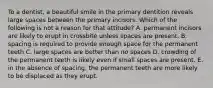 To a dentist, a beautiful smile in the primary dentition reveals large spaces between the primary incisors. Which of the following is not a reason for that attitude? A. permanent incisors are likely to erupt in crossbite unless spaces are present. B. spacing is required to provide enough space for the permanent teeth C. large spaces are better than no spaces D. crowding of the permanent teeth is likely even if small spaces are present. E. in the absence of spacing, the permanent teeth are more likely to be displaced as they erupt.
