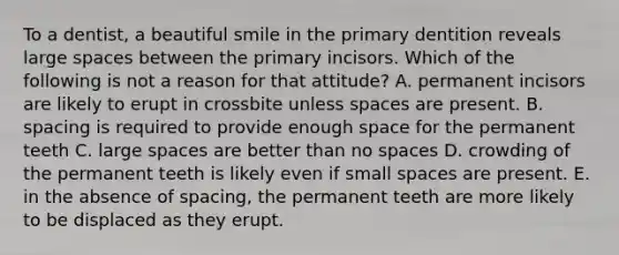 To a dentist, a beautiful smile in the primary dentition reveals large spaces between the primary incisors. Which of the following is not a reason for that attitude? A. permanent incisors are likely to erupt in crossbite unless spaces are present. B. spacing is required to provide enough space for the permanent teeth C. large spaces are better than no spaces D. crowding of the permanent teeth is likely even if small spaces are present. E. in the absence of spacing, the permanent teeth are more likely to be displaced as they erupt.